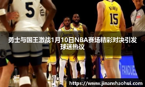 勇士与国王激战1月10日NBA赛场精彩对决引发球迷热议